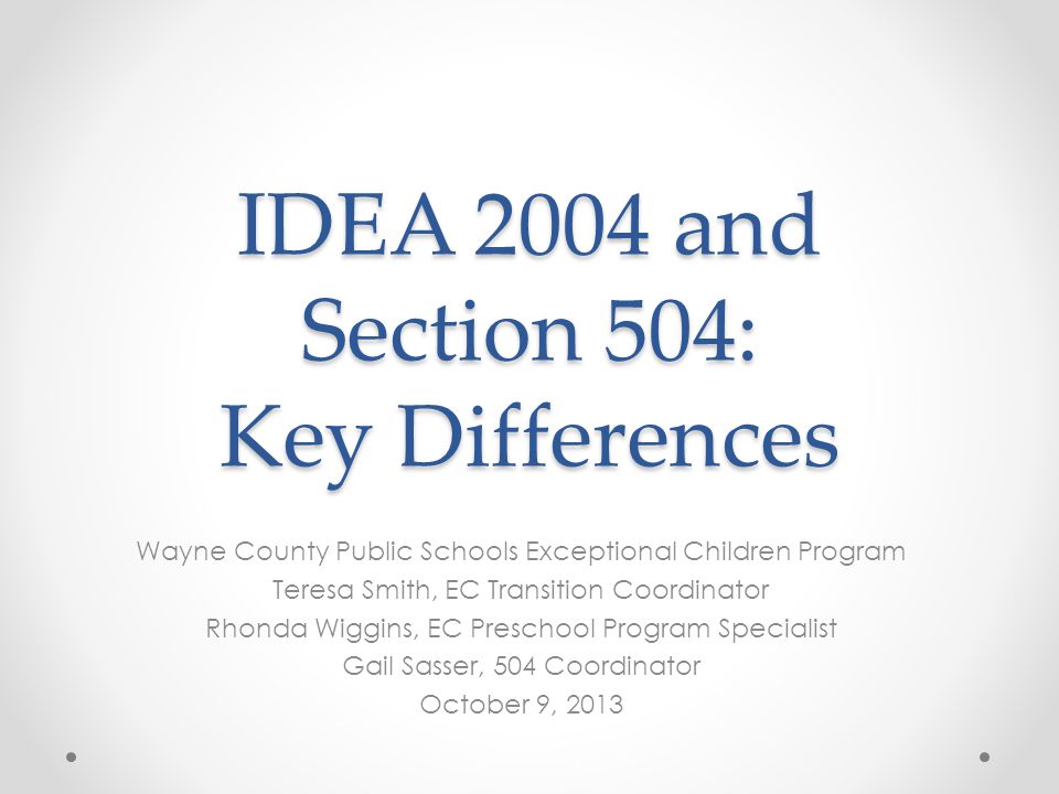 IDEA 2004 and Section 504: Key Differences Wayne County Public Schools Exceptional Children Program Teresa Smith, EC Transition Coordinator Rhonda Wiggins, EC Preschool Program Specialist Gail Sasser, 504 Coordinator October 9, 2013