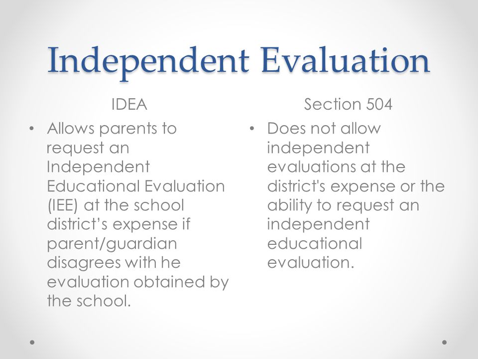 Independent Evaluation IDEASection 504 Allows parents to request an Independent Educational Evaluation (IEE) at the school districts expense if parent/guardian disagrees with he evaluation obtained by the school.