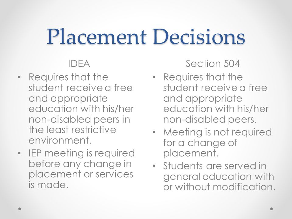 Placement Decisions IDEASection 504 Requires that the student receive a free and appropriate education with his/her non-disabled peers in the least restrictive environment.