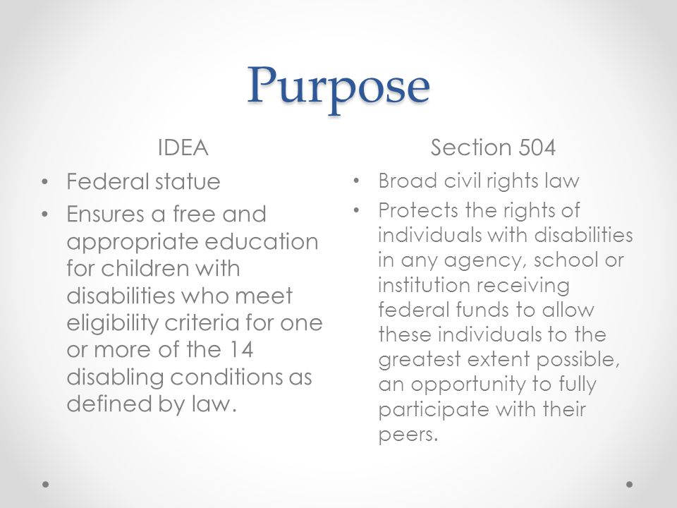 Purpose IDEASection 504 Federal statue Ensures a free and appropriate education for children with disabilities who meet eligibility criteria for one or more of the 14 disabling conditions as defined by law.