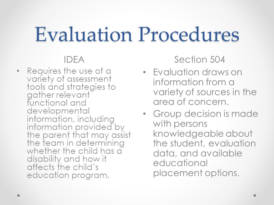 Evaluation Procedures IDEASection 504 Requires the use of a variety of assessment tools and strategies to gather relevant functional and developmental information, including information provided by the parent that may assist the team in determining whether the child has a disability and how it affects the childs education program.
