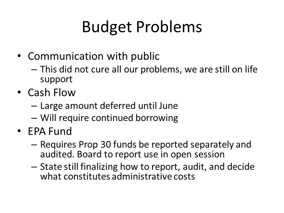 Budget Problems Communication with public – This did not cure all our problems, we are still on life support Cash Flow – Large amount deferred until June – Will require continued borrowing EPA Fund – Requires Prop 30 funds be reported separately and audited.