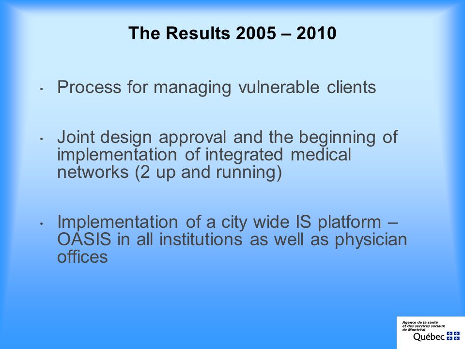 The Results 2005 – 2010 Process for managing vulnerable clients Joint design approval and the beginning of implementation of integrated medical networks (2 up and running) Implementation of a city wide IS platform – OASIS in all institutions as well as physician offices