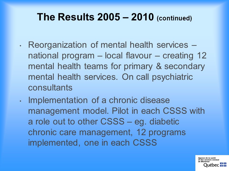 The Results 2005 – 2010 (continued) Reorganization of mental health services – national program – local flavour – creating 12 mental health teams for primary & secondary mental health services.