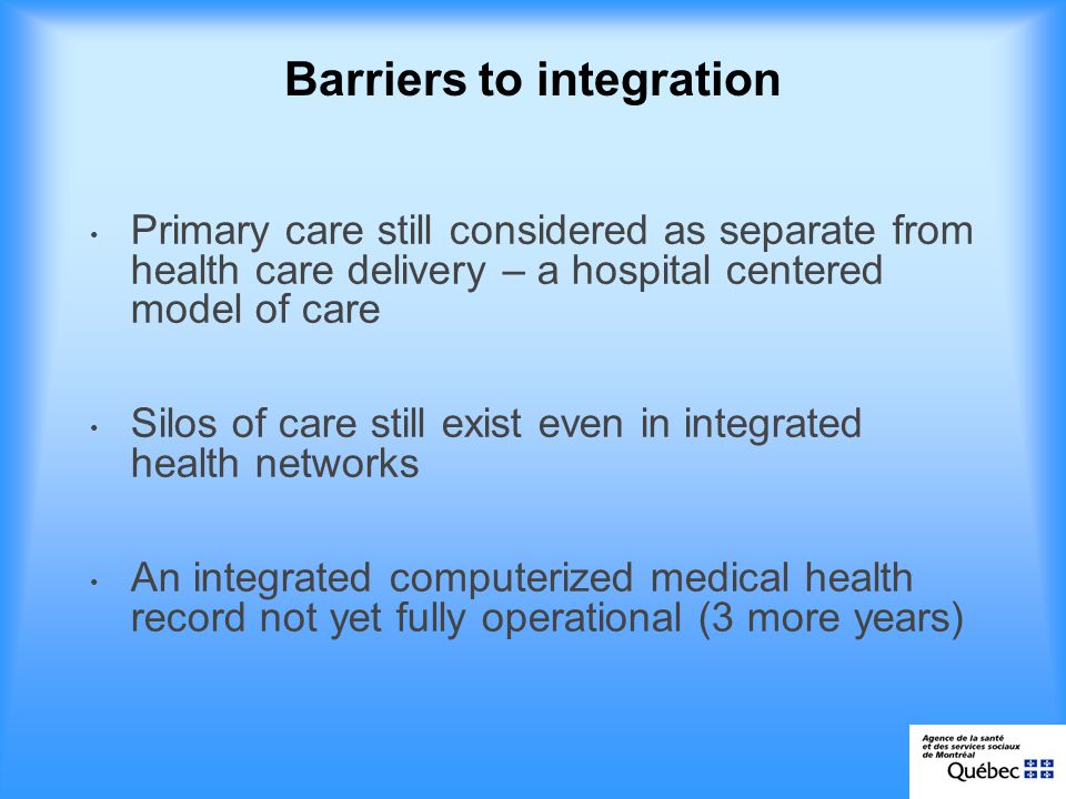 Barriers to integration Primary care still considered as separate from health care delivery – a hospital centered model of care Silos of care still exist even in integrated health networks An integrated computerized medical health record not yet fully operational (3 more years)
