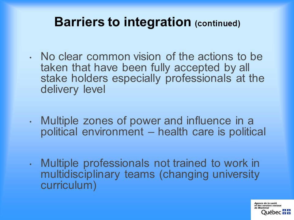 Barriers to integration (continued) No clear common vision of the actions to be taken that have been fully accepted by all stake holders especially professionals at the delivery level Multiple zones of power and influence in a political environment – health care is political Multiple professionals not trained to work in multidisciplinary teams (changing university curriculum)