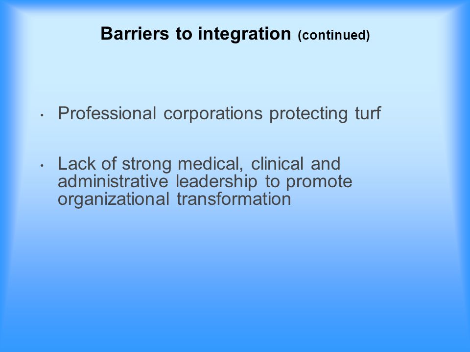 Barriers to integration (continued) Professional corporations protecting turf Lack of strong medical, clinical and administrative leadership to promote organizational transformation