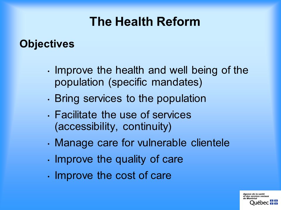 Objectives Improve the health and well being of the population (specific mandates) Bring services to the population Facilitate the use of services (accessibility, continuity) Manage care for vulnerable clientele Improve the quality of care Improve the cost of care The Health Reform