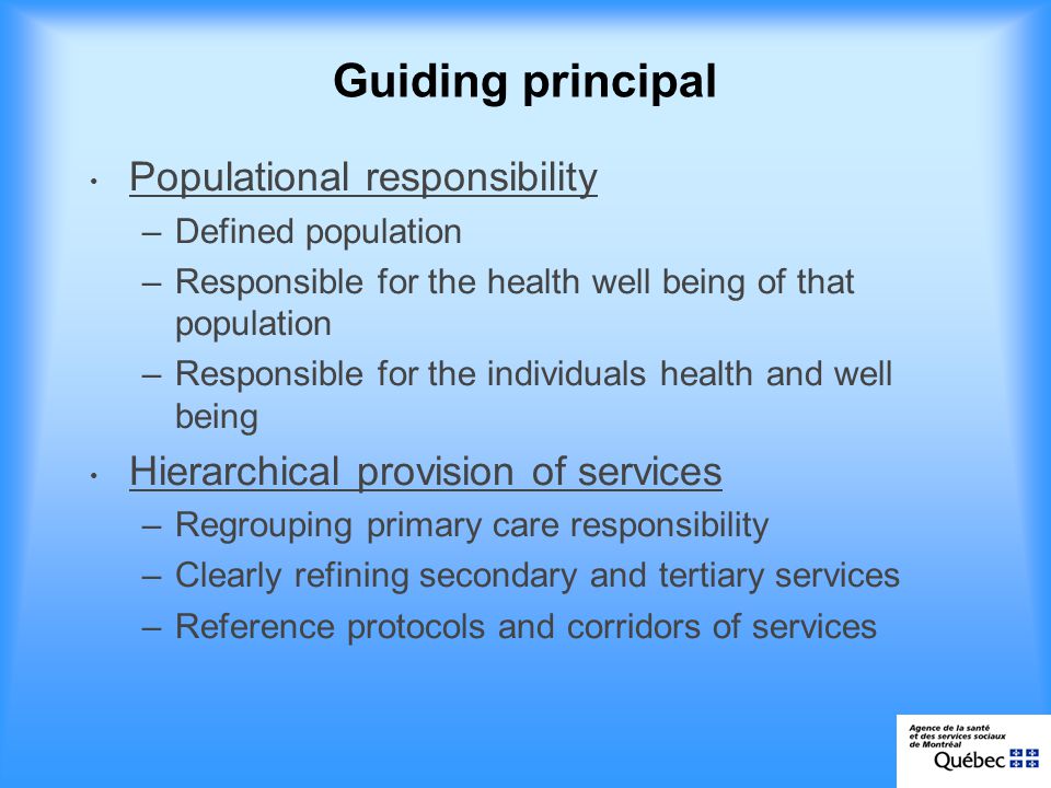 Guiding principal Populational responsibility –Defined population –Responsible for the health well being of that population –Responsible for the individuals health and well being Hierarchical provision of services –Regrouping primary care responsibility –Clearly refining secondary and tertiary services –Reference protocols and corridors of services