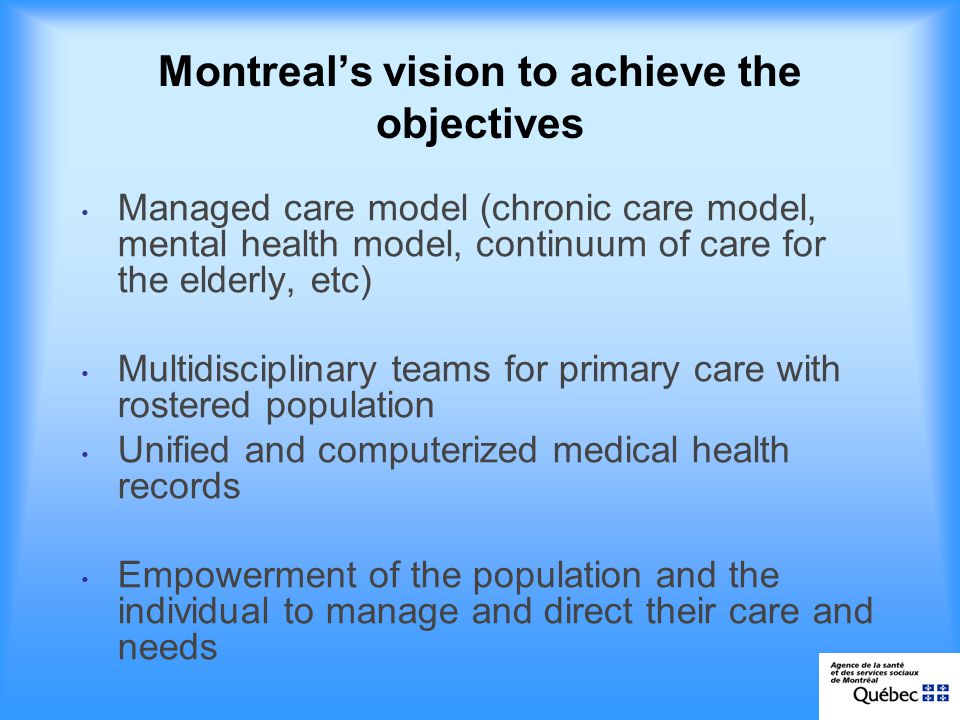 Montreals vision to achieve the objectives Managed care model (chronic care model, mental health model, continuum of care for the elderly, etc) Multidisciplinary teams for primary care with rostered population Unified and computerized medical health records Empowerment of the population and the individual to manage and direct their care and needs