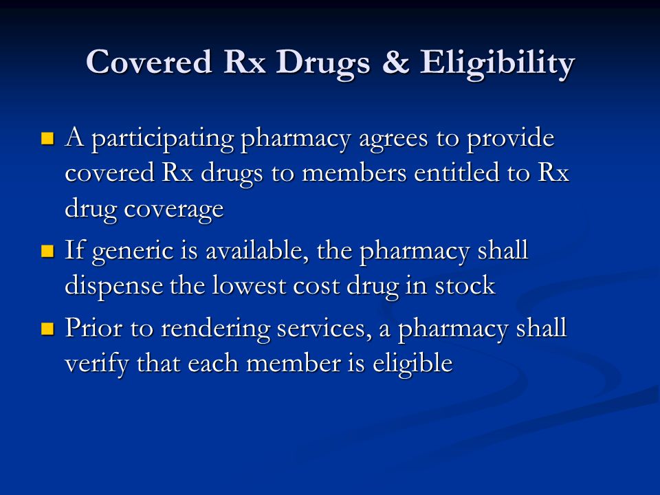 Covered Rx Drugs & Eligibility A participating pharmacy agrees to provide covered Rx drugs to members entitled to Rx drug coverage A participating pharmacy agrees to provide covered Rx drugs to members entitled to Rx drug coverage If generic is available, the pharmacy shall dispense the lowest cost drug in stock If generic is available, the pharmacy shall dispense the lowest cost drug in stock Prior to rendering services, a pharmacy shall verify that each member is eligible Prior to rendering services, a pharmacy shall verify that each member is eligible