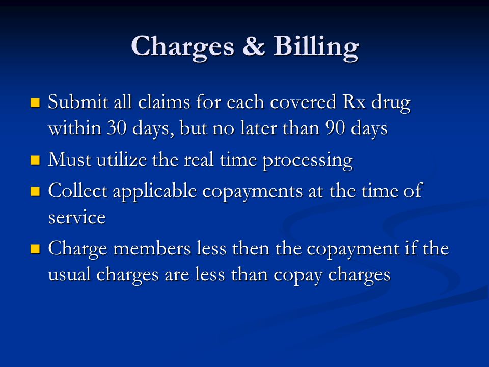 Charges & Billing Submit all claims for each covered Rx drug within 30 days, but no later than 90 days Submit all claims for each covered Rx drug within 30 days, but no later than 90 days Must utilize the real time processing Must utilize the real time processing Collect applicable copayments at the time of service Collect applicable copayments at the time of service Charge members less then the copayment if the usual charges are less than copay charges Charge members less then the copayment if the usual charges are less than copay charges