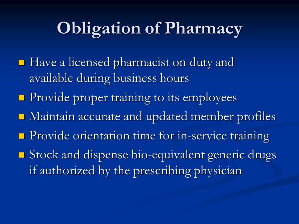 Obligation of Pharmacy Have a licensed pharmacist on duty and available during business hours Have a licensed pharmacist on duty and available during business hours Provide proper training to its employees Provide proper training to its employees Maintain accurate and updated member profiles Maintain accurate and updated member profiles Provide orientation time for in-service training Provide orientation time for in-service training Stock and dispense bio-equivalent generic drugs if authorized by the prescribing physician Stock and dispense bio-equivalent generic drugs if authorized by the prescribing physician