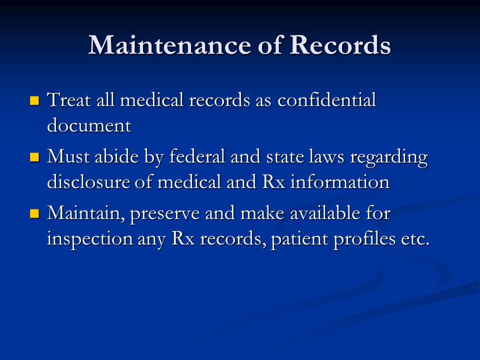 Maintenance of Records Treat all medical records as confidential document Treat all medical records as confidential document Must abide by federal and state laws regarding disclosure of medical and Rx information Must abide by federal and state laws regarding disclosure of medical and Rx information Maintain, preserve and make available for inspection any Rx records, patient profiles etc.