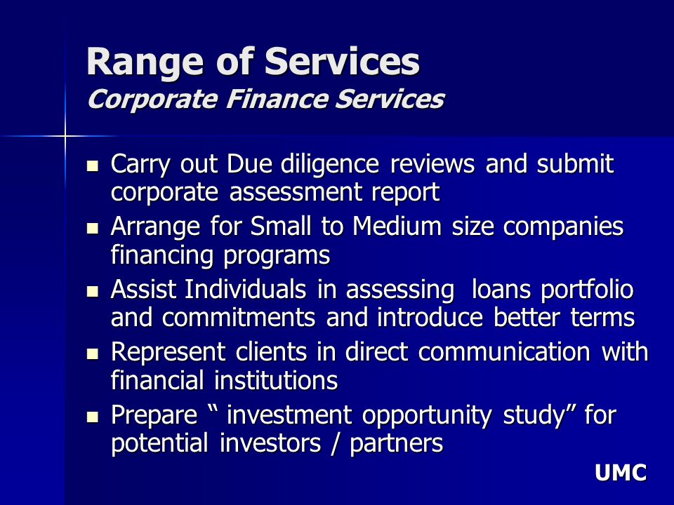 UMC Range of Services Corporate Finance Services Carry out Due diligence reviews and submit corporate assessment report Carry out Due diligence reviews and submit corporate assessment report Arrange for Small to Medium size companies financing programs Arrange for Small to Medium size companies financing programs Assist Individuals in assessing loans portfolio and commitments and introduce better terms Assist Individuals in assessing loans portfolio and commitments and introduce better terms Represent clients in direct communication with financial institutions Represent clients in direct communication with financial institutions Prepare investment opportunity study for potential investors / partners Prepare investment opportunity study for potential investors / partners