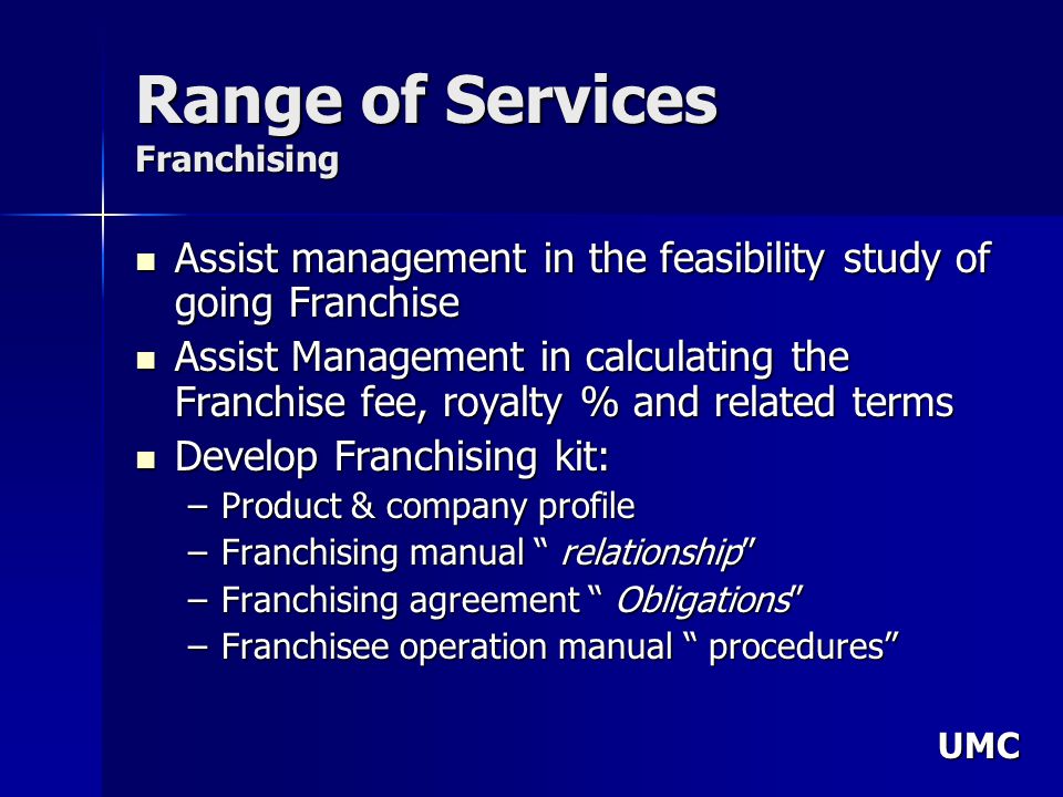 UMC Range of Services Franchising Assist management in the feasibility study of going Franchise Assist management in the feasibility study of going Franchise Assist Management in calculating the Franchise fee, royalty % and related terms Assist Management in calculating the Franchise fee, royalty % and related terms Develop Franchising kit: Develop Franchising kit: –Product & company profile –Franchising manual relationship –Franchising agreement Obligations –Franchisee operation manual procedures