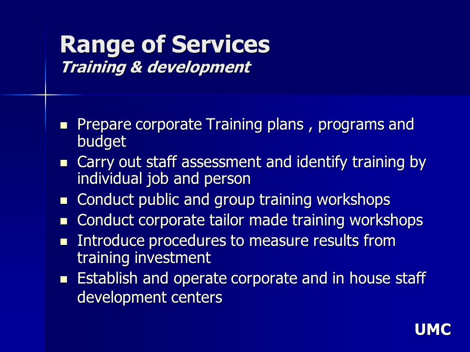 UMC Range of Services Training & development Prepare corporate Training plans, programs and budget Prepare corporate Training plans, programs and budget Carry out staff assessment and identify training by individual job and person Carry out staff assessment and identify training by individual job and person Conduct public and group training workshops Conduct public and group training workshops Conduct corporate tailor made training workshops Conduct corporate tailor made training workshops Introduce procedures to measure results from training investment Introduce procedures to measure results from training investment Establish and operate corporate and in house staff development centers Establish and operate corporate and in house staff development centers