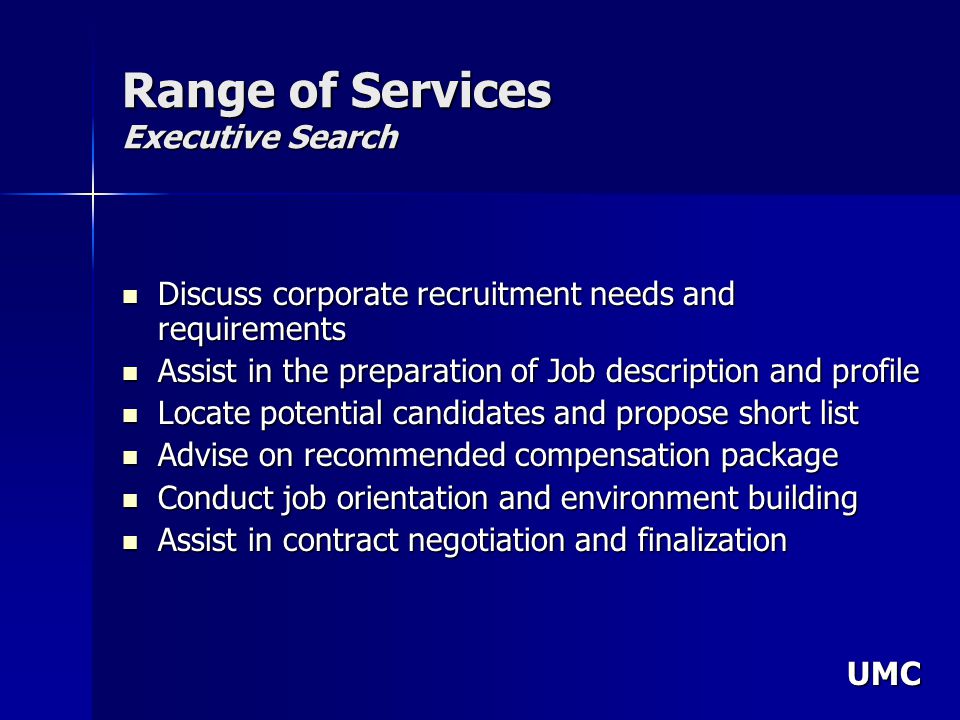 UMC Range of Services Executive Search Discuss corporate recruitment needs and requirements Discuss corporate recruitment needs and requirements Assist in the preparation of Job description and profile Assist in the preparation of Job description and profile Locate potential candidates and propose short list Locate potential candidates and propose short list Advise on recommended compensation package Advise on recommended compensation package Conduct job orientation and environment building Conduct job orientation and environment building Assist in contract negotiation and finalization Assist in contract negotiation and finalization