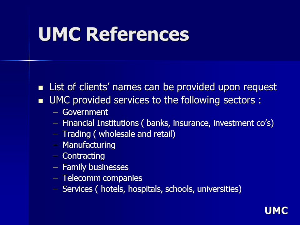 UMC UMC References List of clients names can be provided upon request List of clients names can be provided upon request UMC provided services to the following sectors : UMC provided services to the following sectors : –Government –Financial Institutions ( banks, insurance, investment cos) –Trading ( wholesale and retail) –Manufacturing –Contracting –Family businesses –Telecomm companies –Services ( hotels, hospitals, schools, universities)