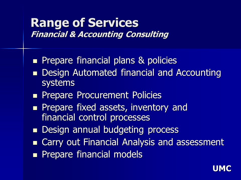 UMC Range of Services Financial & Accounting Consulting Prepare financial plans & policies Prepare financial plans & policies Design Automated financial and Accounting systems Design Automated financial and Accounting systems Prepare Procurement Policies Prepare Procurement Policies Prepare fixed assets, inventory and financial control processes Prepare fixed assets, inventory and financial control processes Design annual budgeting process Design annual budgeting process Carry out Financial Analysis and assessment Carry out Financial Analysis and assessment Prepare financial models Prepare financial models