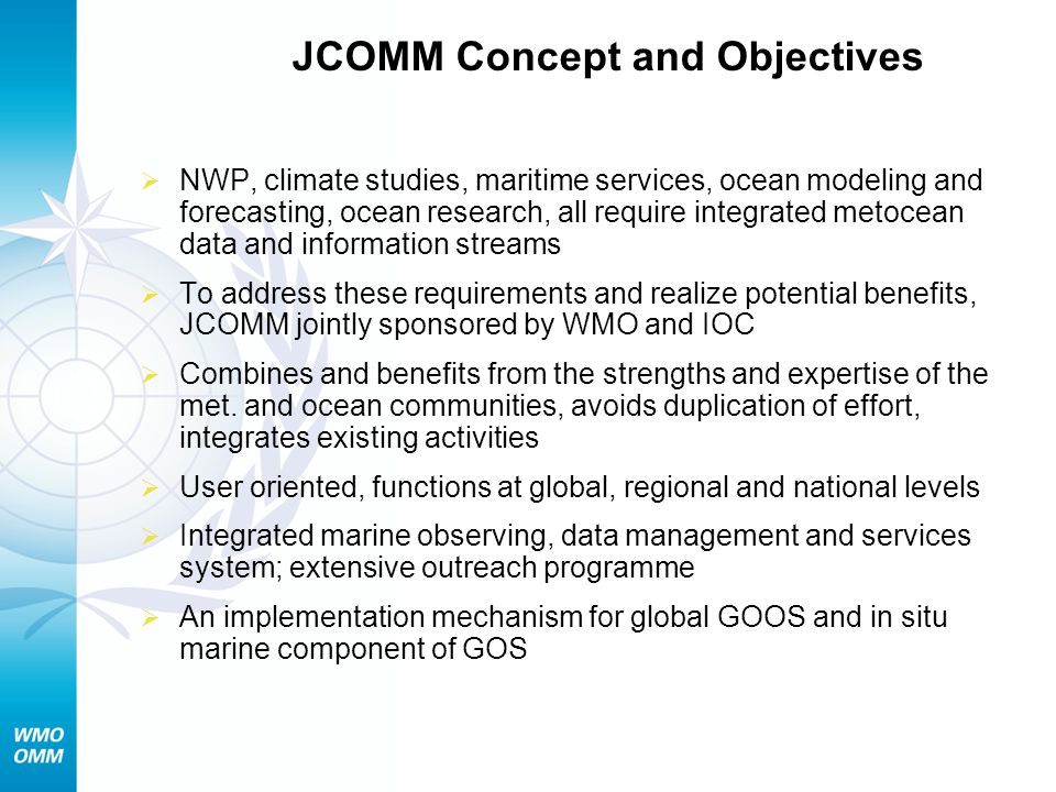 JCOMM Concept and Objectives NWP, climate studies, maritime services, ocean modeling and forecasting, ocean research, all require integrated metocean data and information streams To address these requirements and realize potential benefits, JCOMM jointly sponsored by WMO and IOC Combines and benefits from the strengths and expertise of the met.