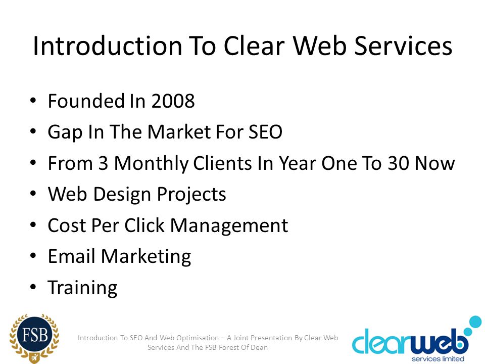 Introduction To Clear Web Services Founded In 2008 Gap In The Market For SEO From 3 Monthly Clients In Year One To 30 Now Web Design Projects Cost Per Click Management  Marketing Training Introduction To SEO And Web Optimisation – A Joint Presentation By Clear Web Services And The FSB Forest Of Dean