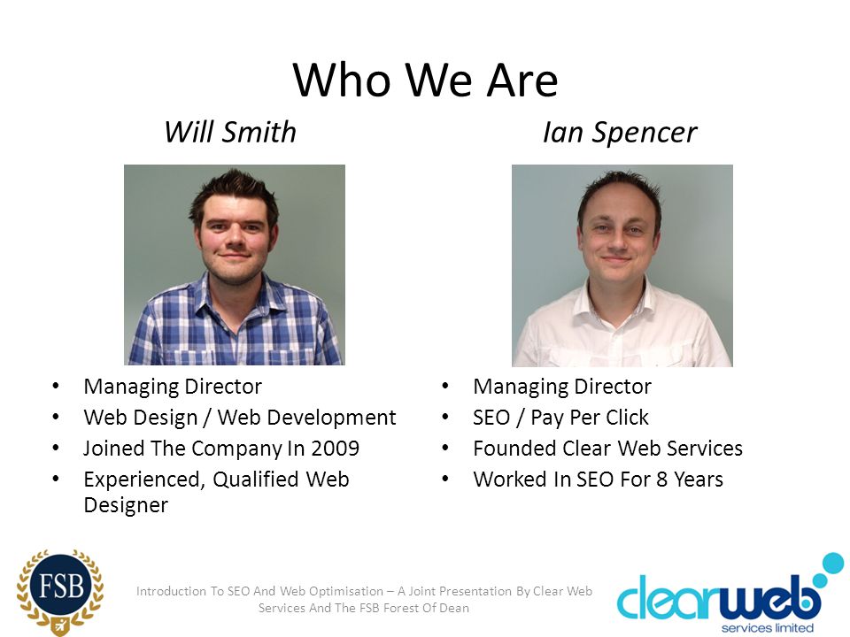 Who We Are Will Smith Managing Director Web Design / Web Development Joined The Company In 2009 Experienced, Qualified Web Designer Ian Spencer Managing Director SEO / Pay Per Click Founded Clear Web Services Worked In SEO For 8 Years Introduction To SEO And Web Optimisation – A Joint Presentation By Clear Web Services And The FSB Forest Of Dean