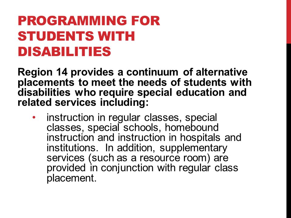 PROGRAMMING FOR STUDENTS WITH DISABILITIES Region 14 provides a continuum of alternative placements to meet the needs of students with disabilities who require special education and related services including: instruction in regular classes, special classes, special schools, homebound instruction and instruction in hospitals and institutions.
