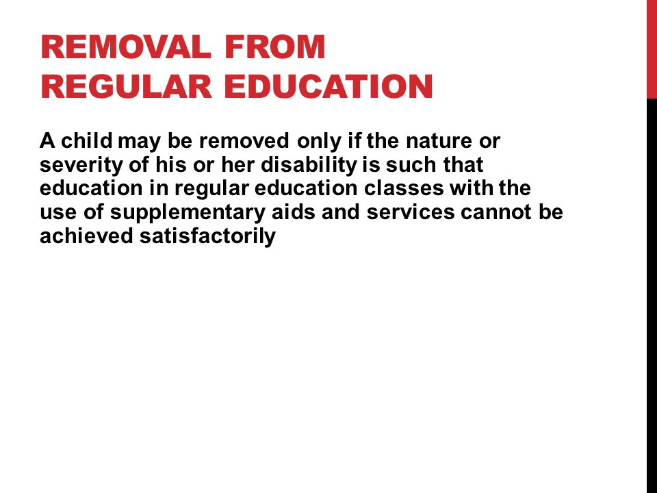 REMOVAL FROM REGULAR EDUCATION A child may be removed only if the nature or severity of his or her disability is such that education in regular education classes with the use of supplementary aids and services cannot be achieved satisfactorily