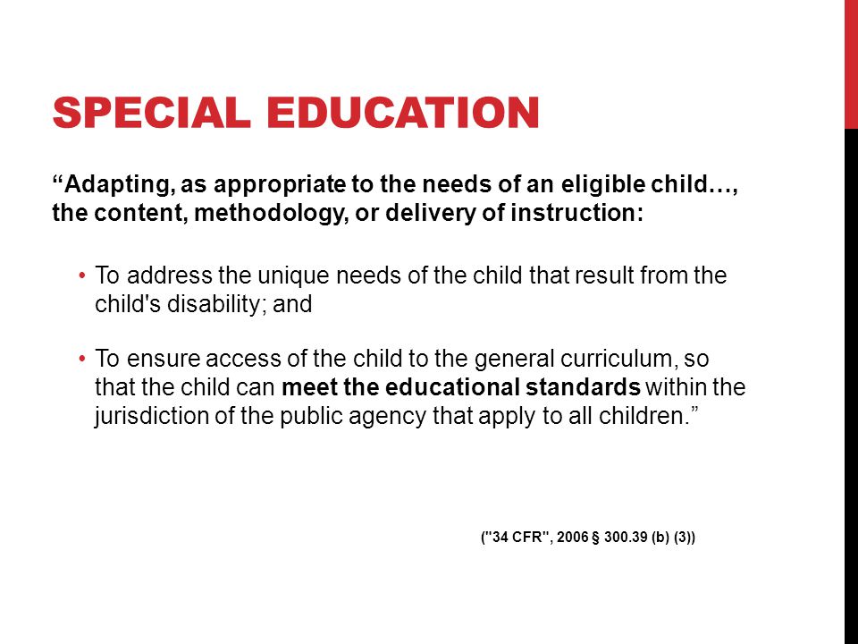 SPECIAL EDUCATION Adapting, as appropriate to the needs of an eligible child…, the content, methodology, or delivery of instruction: To address the unique needs of the child that result from the child s disability; and To ensure access of the child to the general curriculum, so that the child can meet the educational standards within the jurisdiction of the public agency that apply to all children.