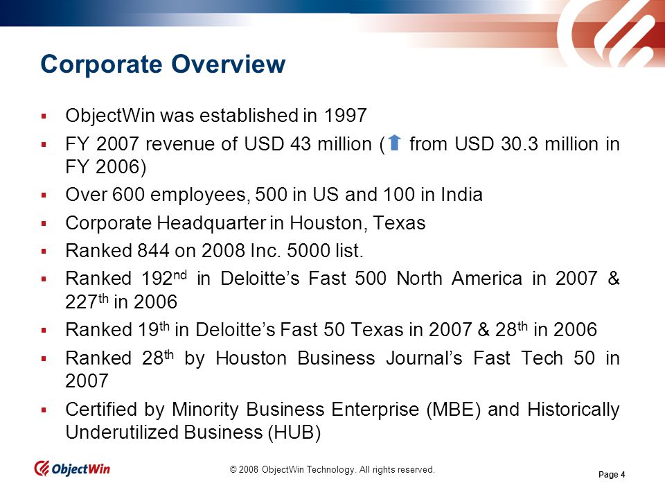 Page 4 Corporate Overview ObjectWin was established in 1997 FY 2007 revenue of USD 43 million ( from USD 30.3 million in FY 2006) Over 600 employees, 500 in US and 100 in India Corporate Headquarter in Houston, Texas Ranked 844 on 2008 Inc.