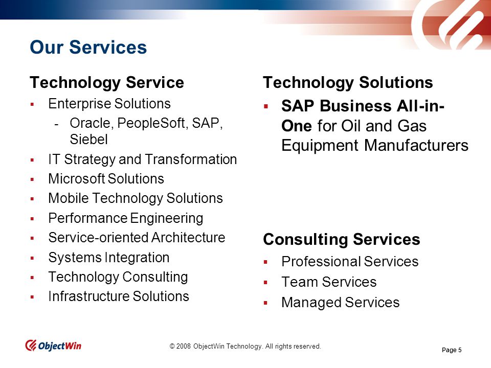 Page 5 Our Services Technology Service Enterprise Solutions - Oracle, PeopleSoft, SAP, Siebel IT Strategy and Transformation Microsoft Solutions Mobile Technology Solutions Performance Engineering Service-oriented Architecture Systems Integration Technology Consulting Infrastructure Solutions © 2008 ObjectWin Technology.