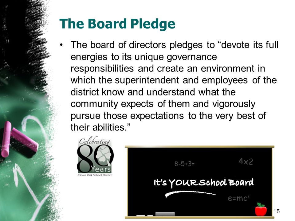 The Board Pledge The board of directors pledges to devote its full energies to its unique governance responsibilities and create an environment in which the superintendent and employees of the district know and understand what the community expects of them and vigorously pursue those expectations to the very best of their abilities.