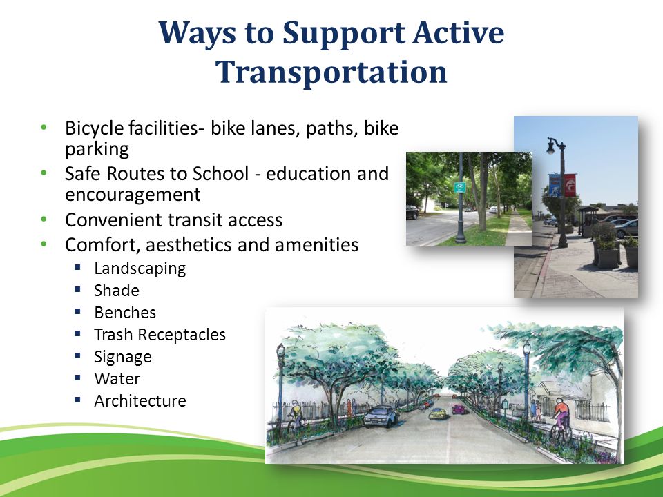 Ways to Support Active Transportation Bicycle facilities- bike lanes, paths, bike parking Safe Routes to School - education and encouragement Convenient transit access Comfort, aesthetics and amenities Landscaping Shade Benches Trash Receptacles Signage Water Architecture