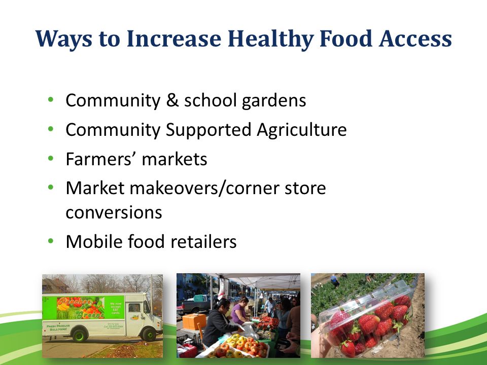 Ways to Increase Healthy Food Access Community & school gardens Community Supported Agriculture Farmers markets Market makeovers/corner store conversions Mobile food retailers