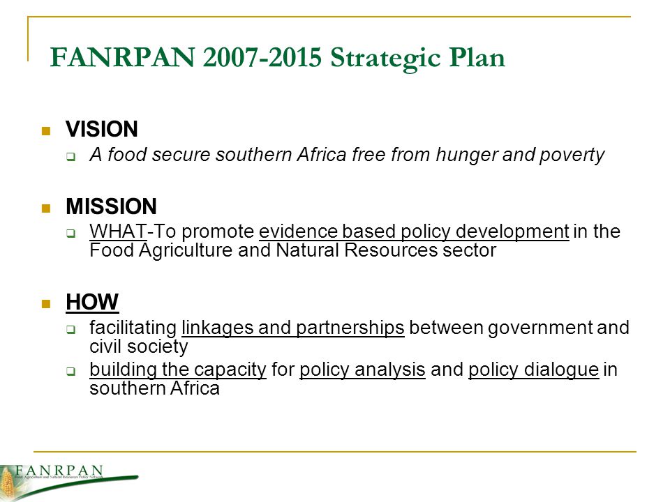 FANRPAN Strategic Plan VISION A food secure southern Africa free from hunger and poverty MISSION WHAT-To promote evidence based policy development in the Food Agriculture and Natural Resources sector HOW facilitating linkages and partnerships between government and civil society building the capacity for policy analysis and policy dialogue in southern Africa