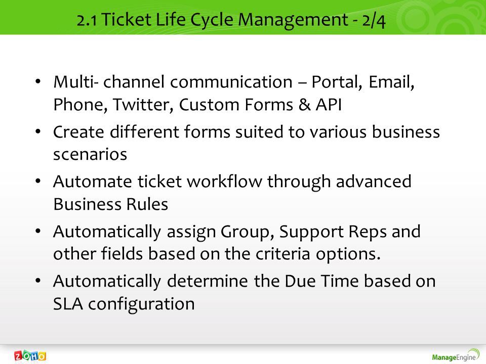 2.1 Ticket Life Cycle Management - 2/4 Multi- channel communication – Portal,  , Phone, Twitter, Custom Forms & API Create different forms suited to various business scenarios Automate ticket workflow through advanced Business Rules Automatically assign Group, Support Reps and other fields based on the criteria options.