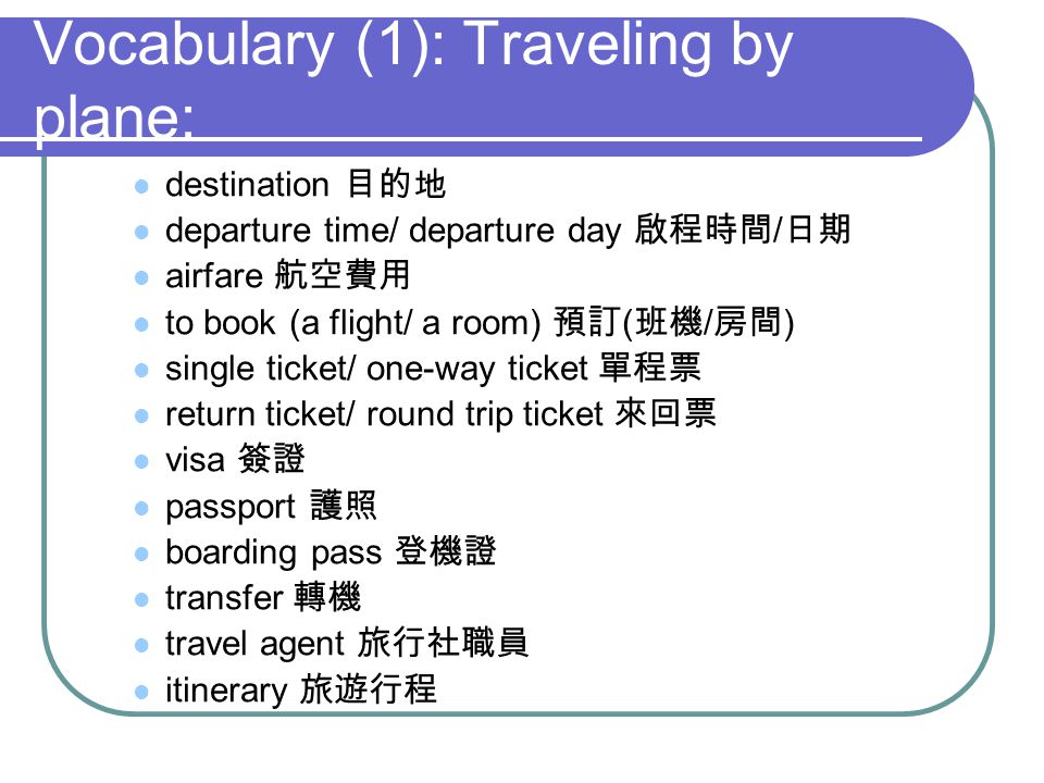 Vocabulary (1): Traveling by plane: destination departure time/ departure day / airfare to book (a flight/ a room) ( / ) single ticket/ one-way ticket return ticket/ round trip ticket visa passport boarding pass transfer travel agent itinerary
