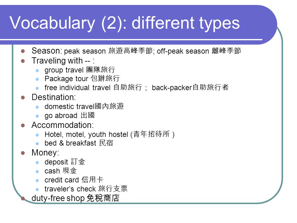 Vocabulary (2): different types Season: peak season ; off-peak season Traveling with -- : group travel Package tour free individual travel back-packer Destination: domestic travel go abroad Accommodation: Hotel, motel, youth hostel ( ) bed & breakfast Money: deposit cash credit card travelers check duty-free shop