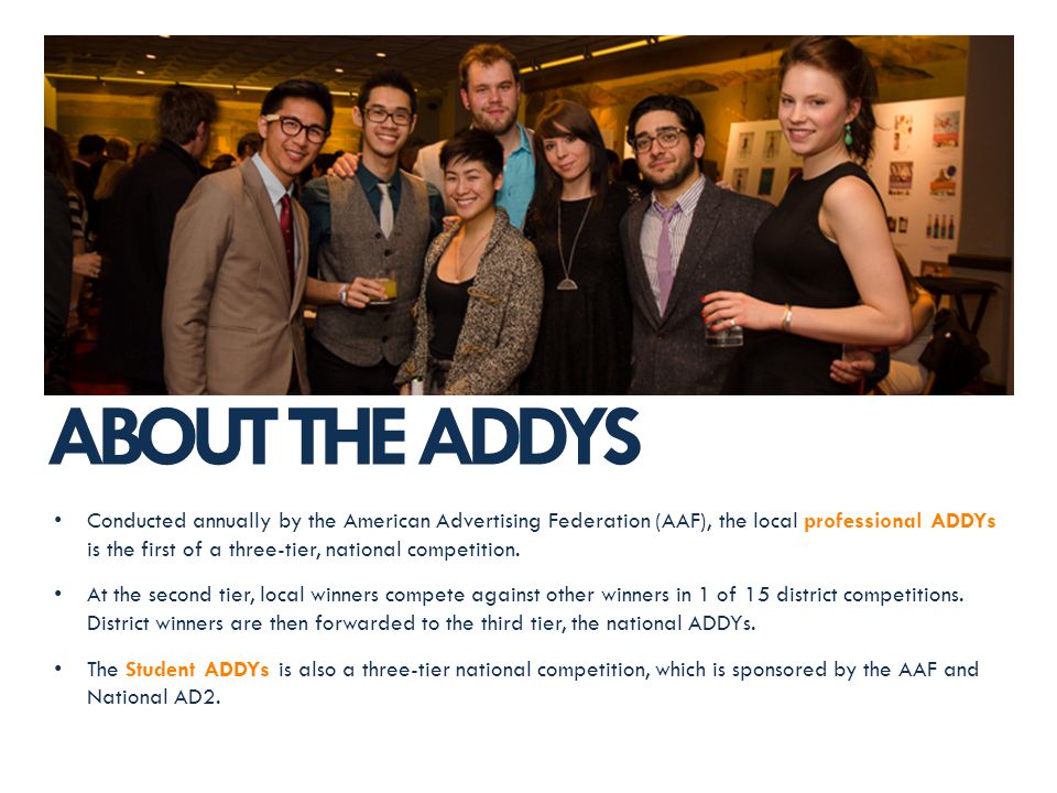 ABOUT THE ADDYS Conducted annually by the American Advertising Federation (AAF), the local professional ADDYs is the first of a three-tier, national competition.
