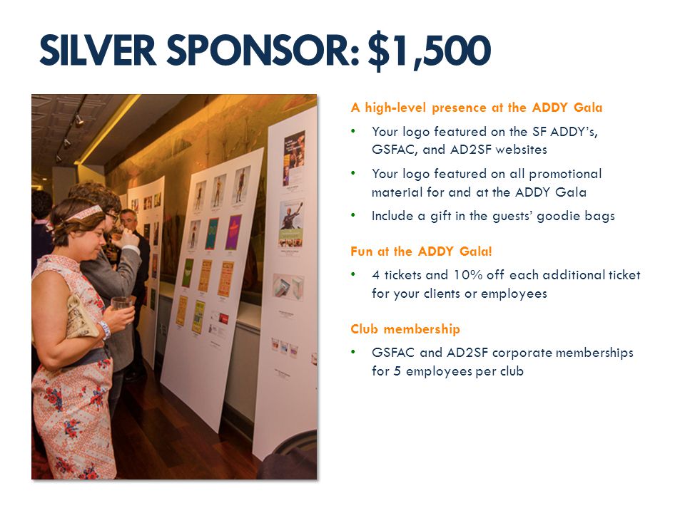 A high-level presence at the ADDY Gala Your logo featured on the SF ADDYs, GSFAC, and AD2SF websites Your logo featured on all promotional material for and at the ADDY Gala Include a gift in the guests goodie bags Fun at the ADDY Gala.
