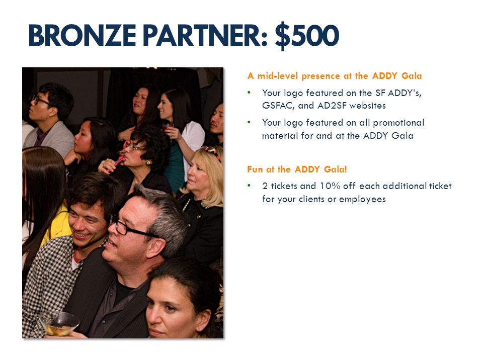 A mid-level presence at the ADDY Gala Your logo featured on the SF ADDYs, GSFAC, and AD2SF websites Your logo featured on all promotional material for and at the ADDY Gala Fun at the ADDY Gala.