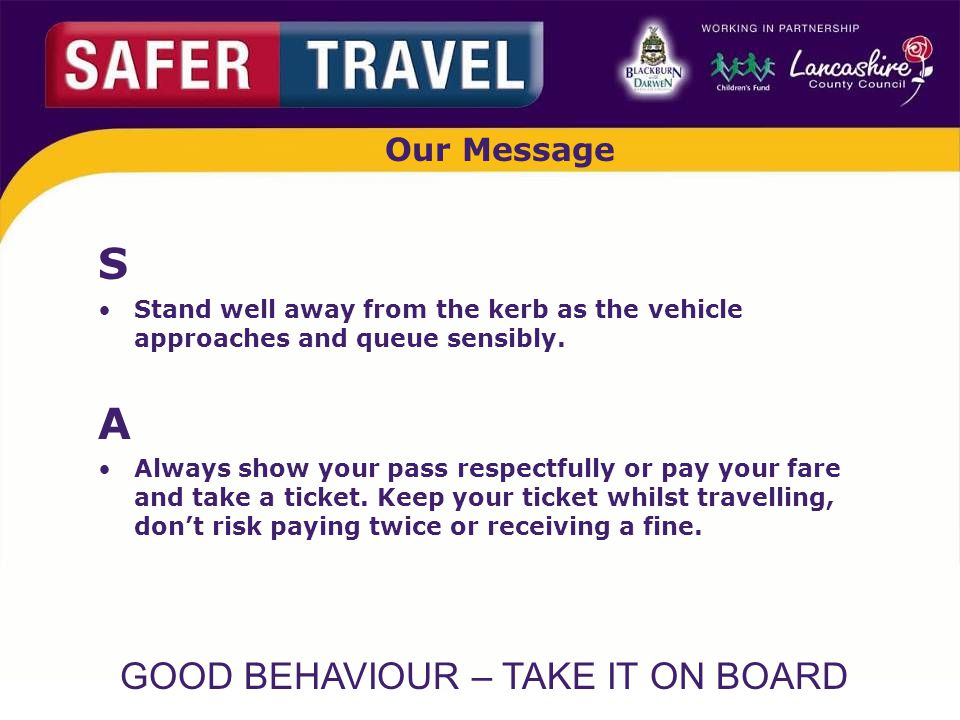 GOOD BEHAVIOUR – TAKE IT ON BOARD Our Message S Stand well away from the kerb as the vehicle approaches and queue sensibly.