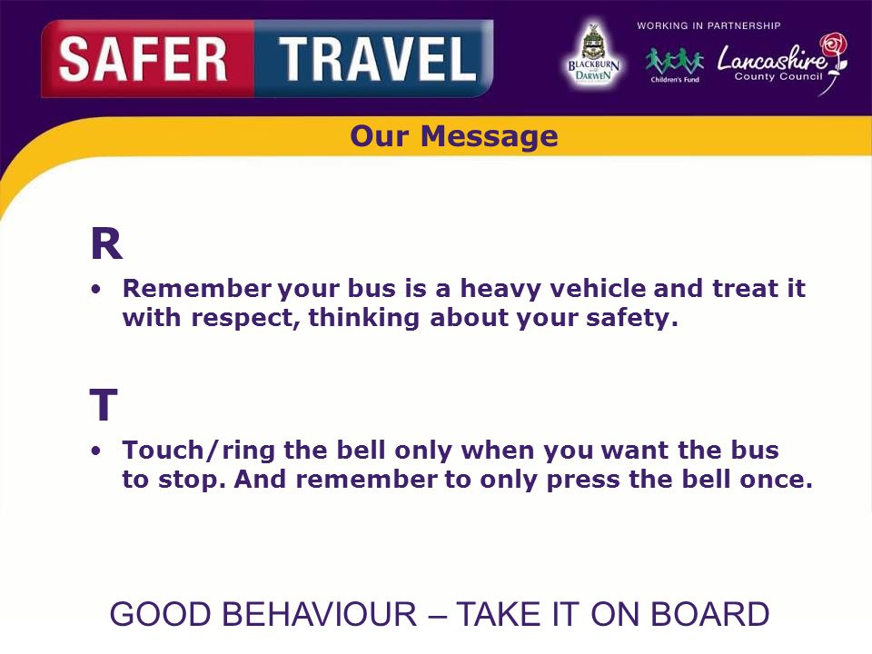 GOOD BEHAVIOUR – TAKE IT ON BOARD Our Message R Remember your bus is a heavy vehicle and treat it with respect, thinking about your safety.