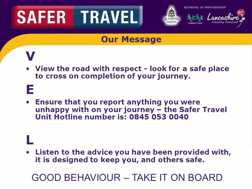 GOOD BEHAVIOUR – TAKE IT ON BOARD Our Message V View the road with respect - look for a safe place to cross on completion of your journey.