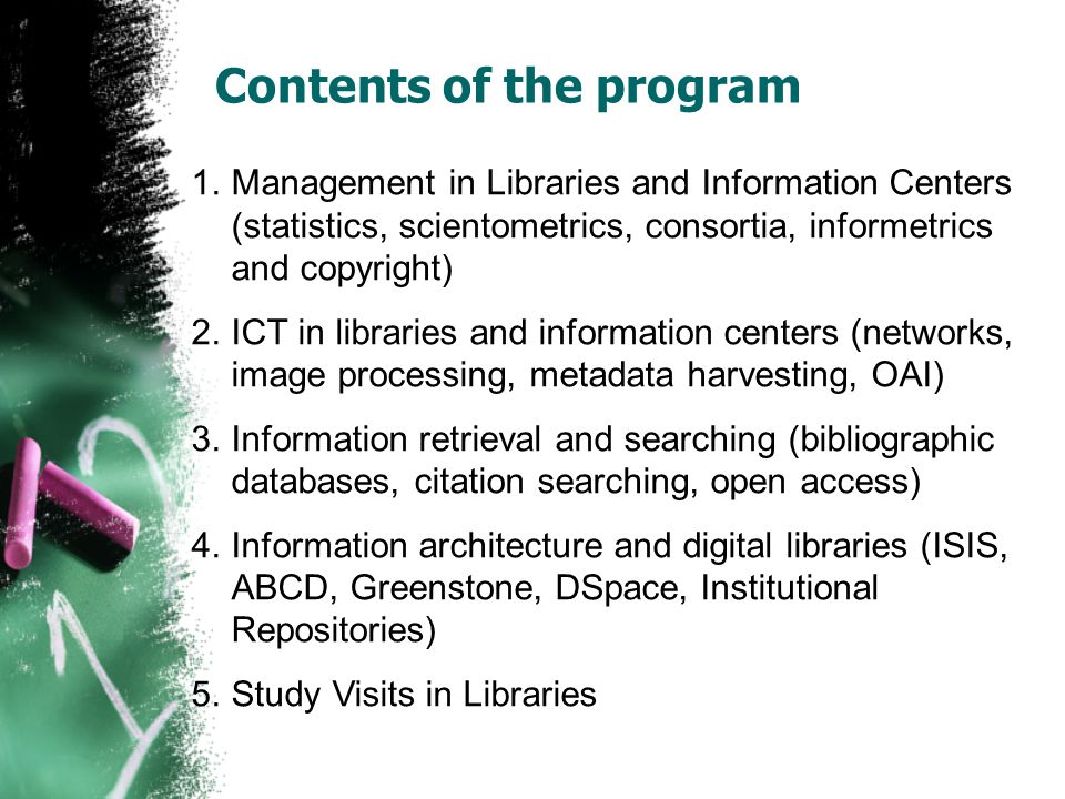 Contents of the program 1.Management in Libraries and Information Centers (statistics, scientometrics, consortia, informetrics and copyright) 2.ICT in libraries and information centers (networks, image processing, metadata harvesting, OAI) 3.Information retrieval and searching (bibliographic databases, citation searching, open access) 4.Information architecture and digital libraries (ISIS, ABCD, Greenstone, DSpace, Institutional Repositories) 5.Study Visits in Libraries