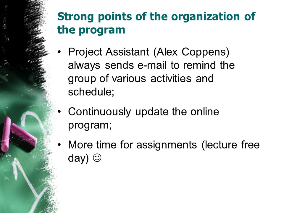 Strong points of the organization of the program Project Assistant (Alex Coppens) always sends  to remind the group of various activities and schedule; Continuously update the online program; More time for assignments (lecture free day)