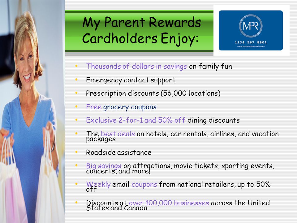 My Parent Rewards Cardholders Enjoy: Thousands of dollars in savings on family fun Emergency contact support Prescription discounts (56,000 locations) Free grocery coupons Exclusive 2-for-1 and 50% off dining discounts The best deals on hotels, car rentals, airlines, and vacation packages Roadside assistance Big savings on attractions, movie tickets, sporting events, concerts, and more.