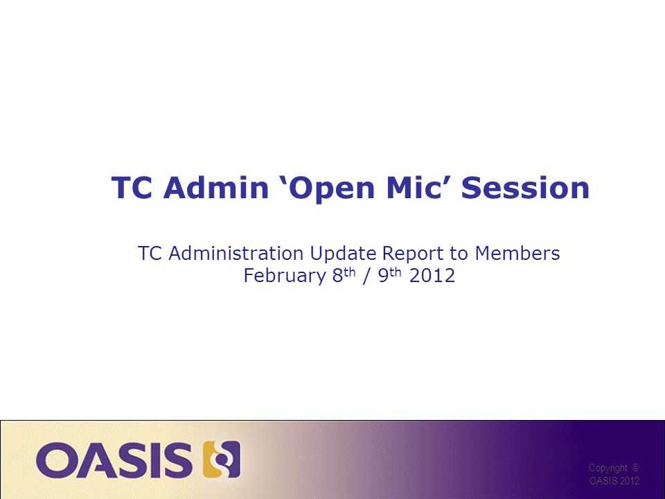 TC Admin Open Mic Session Copyright © OASIS 2012 TC Administration Update Report to Members February 8 th / 9 th 2012