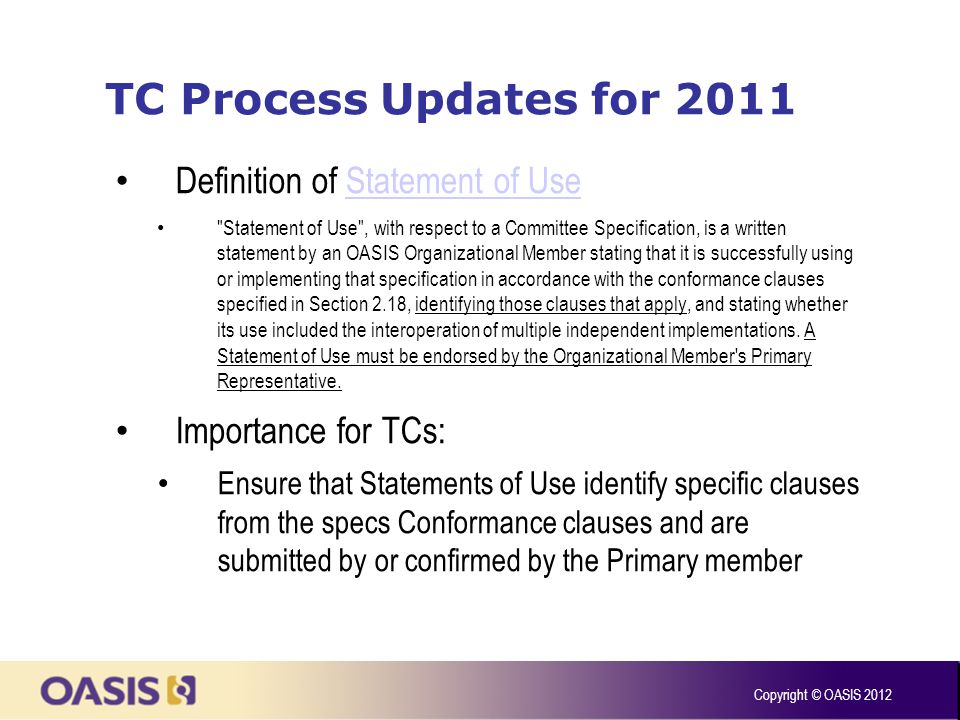TC Process Updates for 2011 Definition of Statement of UseStatement of Use Statement of Use , with respect to a Committee Specification, is a written statement by an OASIS Organizational Member stating that it is successfully using or implementing that specification in accordance with the conformance clauses specified in Section 2.18, identifying those clauses that apply, and stating whether its use included the interoperation of multiple independent implementations.